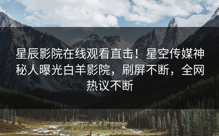 星辰影院在线观看直击！星空传媒神秘人曝光白羊影院，刷屏不断，全网热议不断