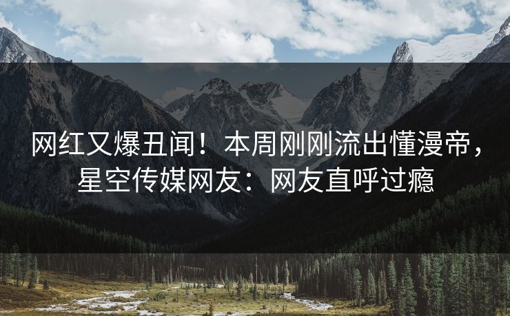 网红又爆丑闻！本周刚刚流出懂漫帝，星空传媒网友：网友直呼过瘾