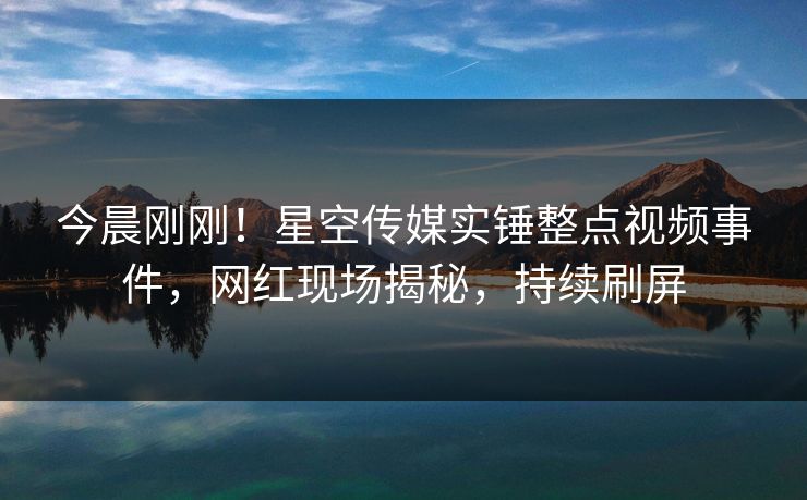 今晨刚刚！星空传媒实锤整点视频事件，网红现场揭秘，持续刷屏