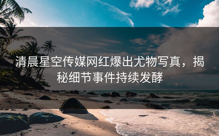 清晨星空传媒网红爆出尤物写真，揭秘细节事件持续发酵
