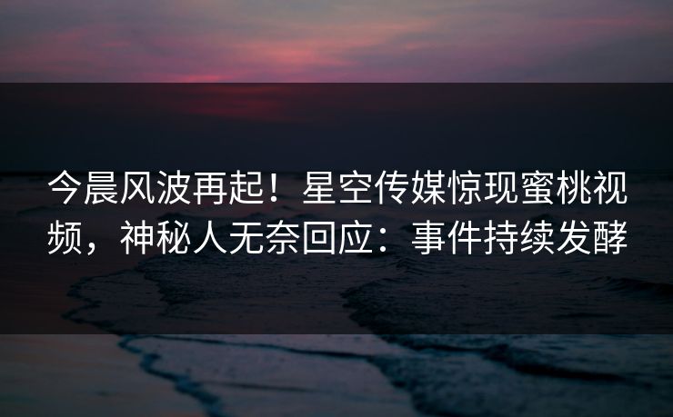 今晨风波再起！星空传媒惊现蜜桃视频，神秘人无奈回应：事件持续发酵