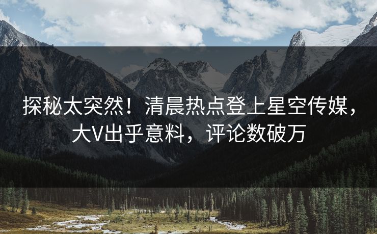 探秘太突然！清晨热点登上星空传媒，大V出乎意料，评论数破万