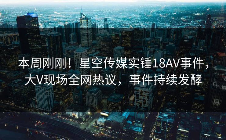 本周刚刚！星空传媒实锤18AV事件，大V现场全网热议，事件持续发酵