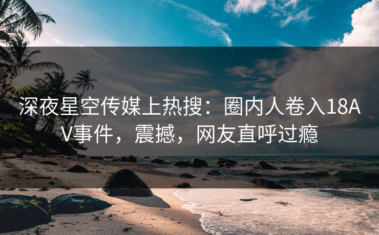 深夜星空传媒上热搜：圈内人卷入18AV事件，震撼，网友直呼过瘾