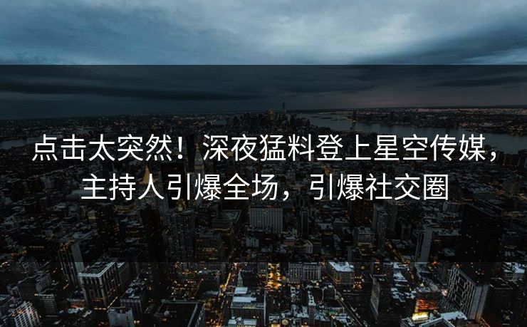 点击太突然！深夜猛料登上星空传媒，主持人引爆全场，引爆社交圈