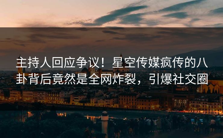 主持人回应争议！星空传媒疯传的八卦背后竟然是全网炸裂，引爆社交圈