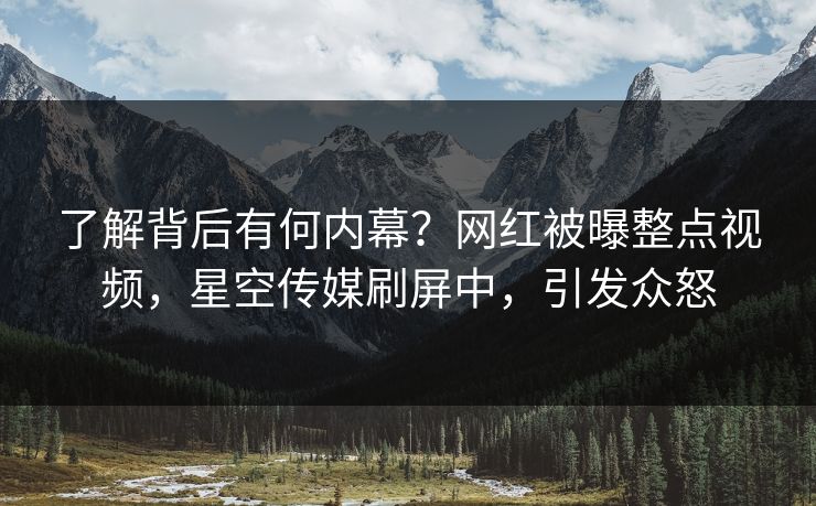 了解背后有何内幕？网红被曝整点视频，星空传媒刷屏中，引发众怒