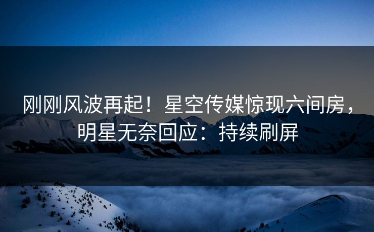 刚刚风波再起！星空传媒惊现六间房，明星无奈回应：持续刷屏