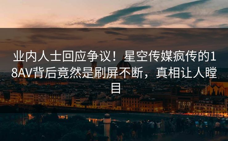 业内人士回应争议！星空传媒疯传的18AV背后竟然是刷屏不断，真相让人瞠目