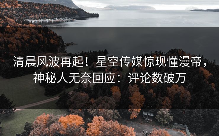 清晨风波再起！星空传媒惊现懂漫帝，神秘人无奈回应：评论数破万