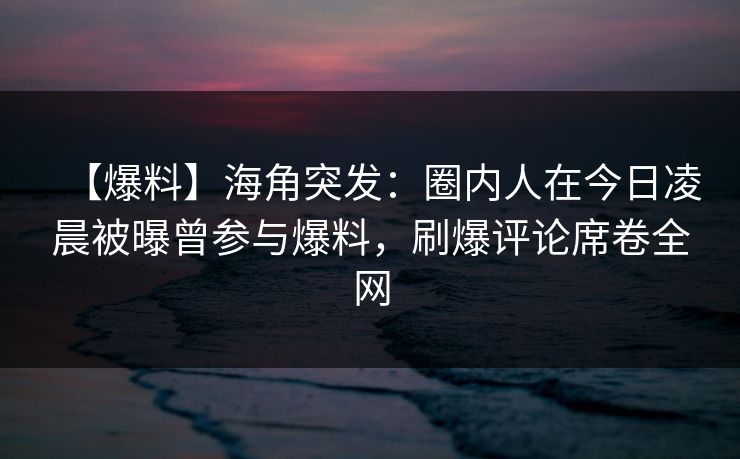 【爆料】海角突发：圈内人在今日凌晨被曝曾参与爆料，刷爆评论席卷全网