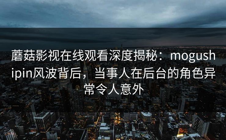 蘑菇影视在线观看深度揭秘：mogushipin风波背后，当事人在后台的角色异常令人意外