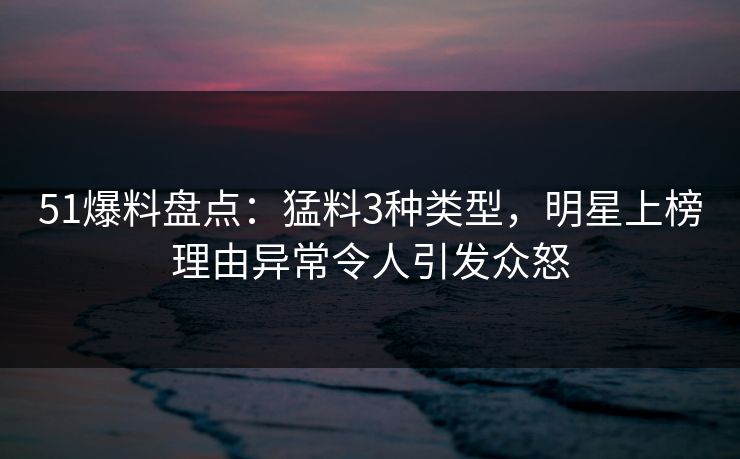 51爆料盘点：猛料3种类型，明星上榜理由异常令人引发众怒