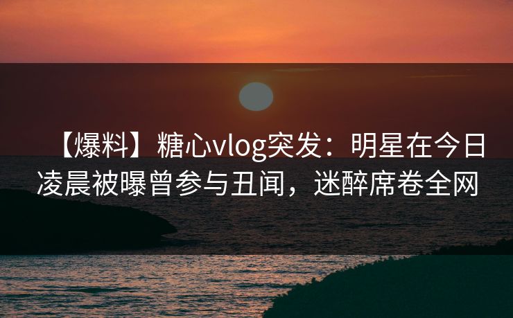 【爆料】糖心vlog突发：明星在今日凌晨被曝曾参与丑闻，迷醉席卷全网