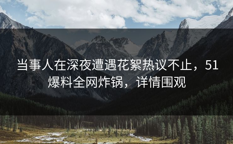 当事人在深夜遭遇花絮热议不止，51爆料全网炸锅，详情围观