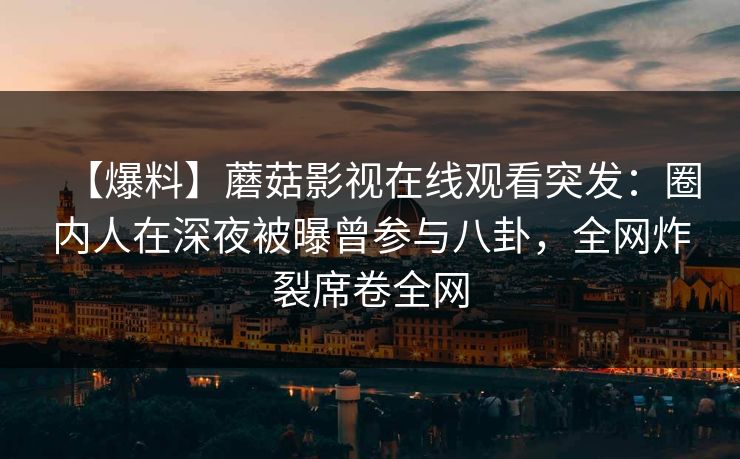 【爆料】蘑菇影视在线观看突发：圈内人在深夜被曝曾参与八卦，全网炸裂席卷全网