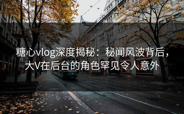 糖心vlog深度揭秘：秘闻风波背后，大V在后台的角色罕见令人意外