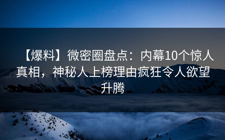 【爆料】微密圈盘点：内幕10个惊人真相，神秘人上榜理由疯狂令人欲望升腾