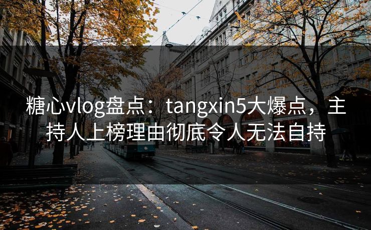 糖心vlog盘点：tangxin5大爆点，主持人上榜理由彻底令人无法自持