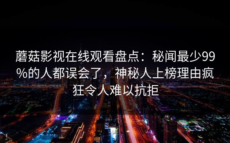 蘑菇影视在线观看盘点：秘闻最少99%的人都误会了，神秘人上榜理由疯狂令人难以抗拒