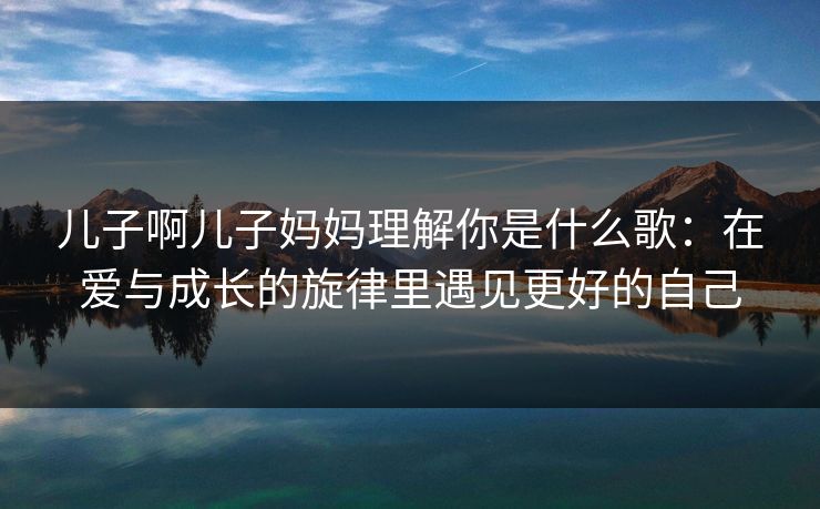 儿子啊儿子妈妈理解你是什么歌：在爱与成长的旋律里遇见更好的自己