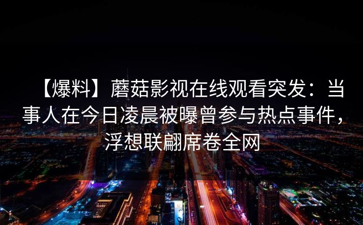 【爆料】蘑菇影视在线观看突发:当事人在今日凌晨被曝曾参与热点事件,浮想联翩席卷全网 【爆料】蘑菇影视在线观看突发:当事人在今日凌晨被曝曾参与热点事件,浮想联翩席卷全网