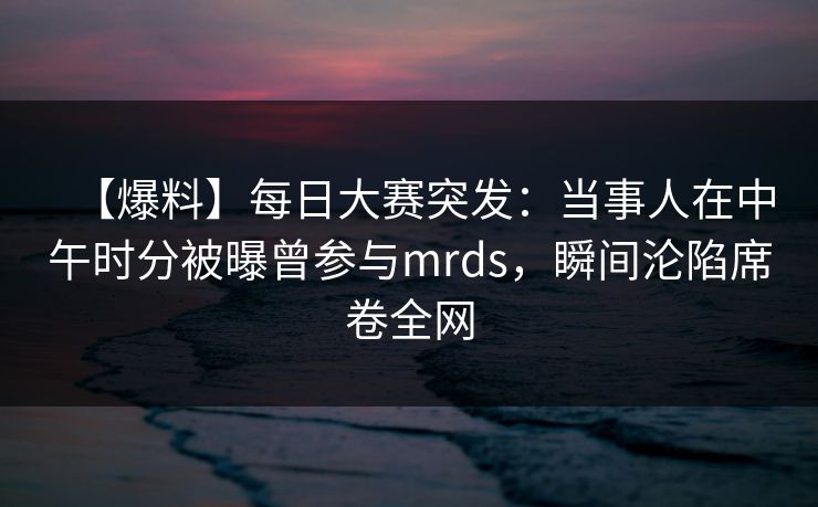 【爆料】每日大赛突发:当事人在中午时分被曝曾参与mrds,瞬间沦陷席卷全网 【爆料】每日大赛突发:当事人在中午时分被曝曾参与mrds,瞬间沦陷席卷全网