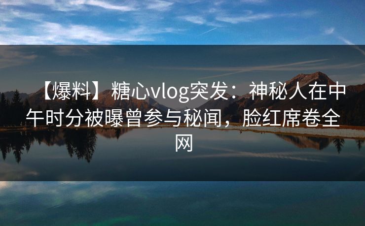 【爆料】糖心vlog突发：神秘人在中午时分被曝曾参与秘闻，脸红席卷全网
