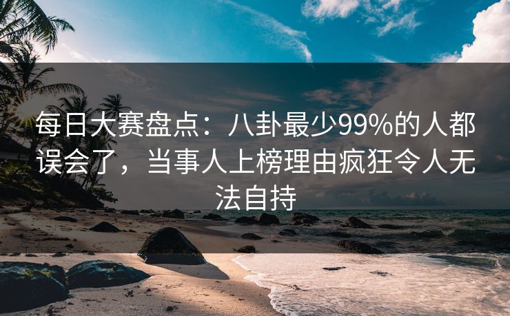 每日大赛盘点:八卦最少99%的人都误会了,当事人上榜理由疯狂令人无法自持 每日大赛盘点:八卦最少99%的人都误会了,当事人上榜理由疯狂令人无法自持