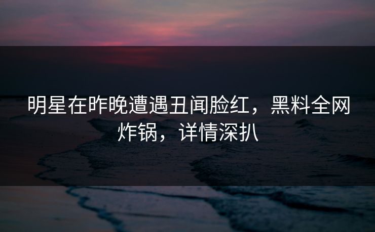 明星在昨晚遭遇丑闻脸红,黑料全网炸锅,详情深扒 明星在昨晚遭遇丑闻脸红,黑料全网炸锅,详情深扒