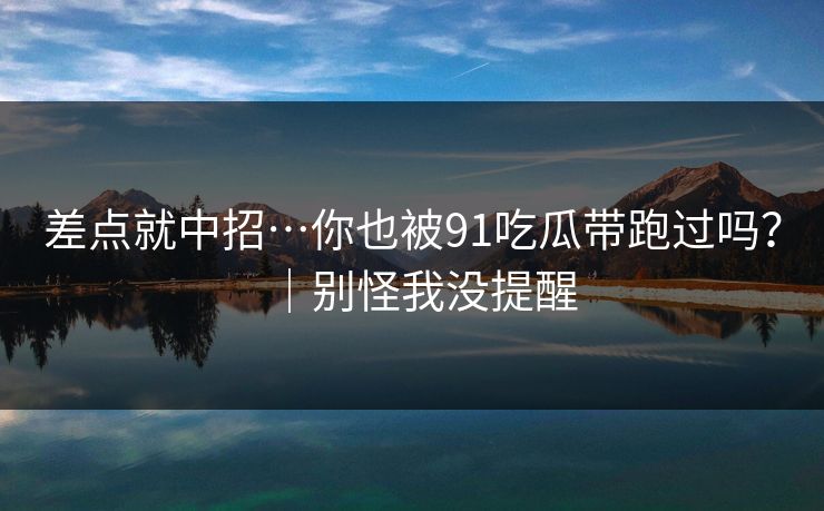 差点就中招…你也被91吃瓜带跑过吗？｜别怪我没提醒