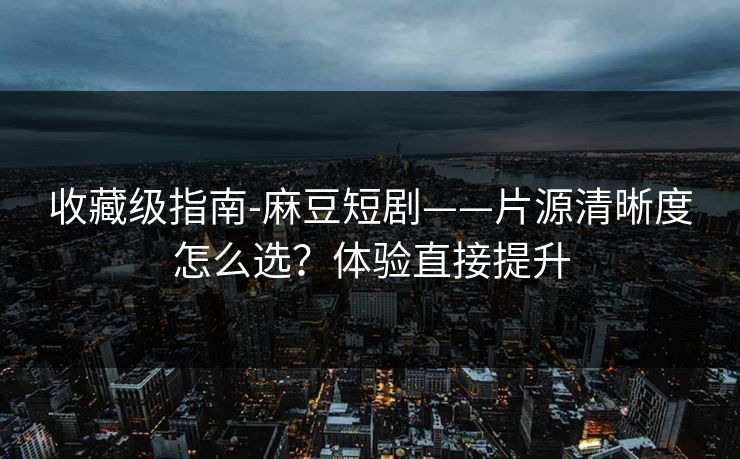 收藏级指南-麻豆短剧——片源清晰度怎么选?体验直接提升 收藏级指南-麻豆短剧——片源清晰度怎么选?体验直接提升