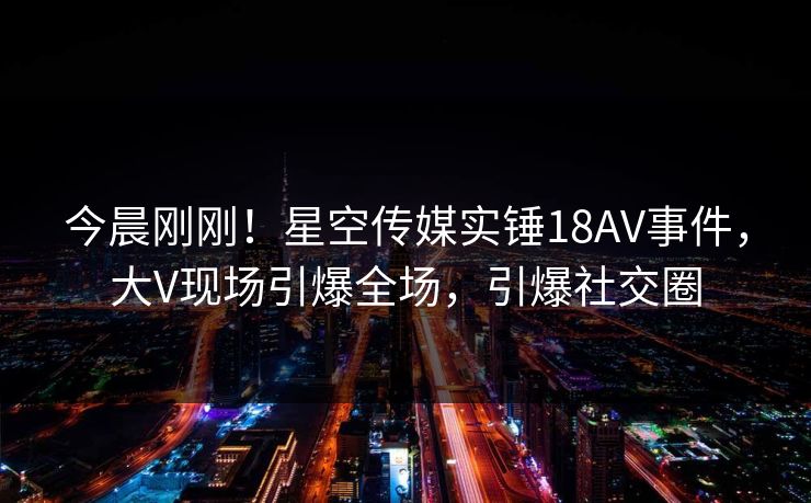 今晨刚刚！星空传媒实锤18AV事件，大V现场引爆全场，引爆社交圈