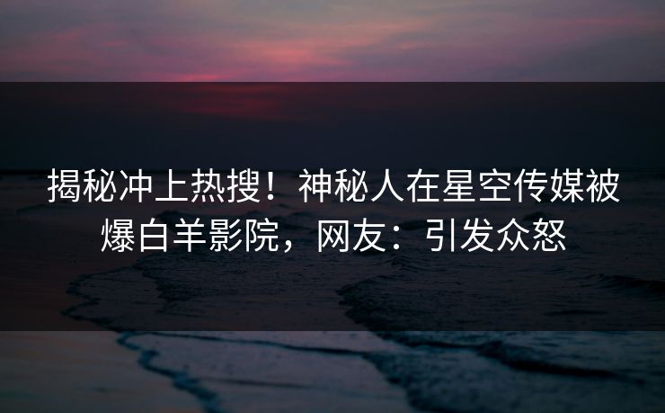揭秘冲上热搜！神秘人在星空传媒被爆白羊影院，网友：引发众怒