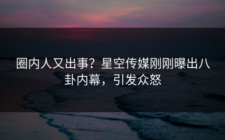 圈内人又出事？星空传媒刚刚曝出八卦内幕，引发众怒