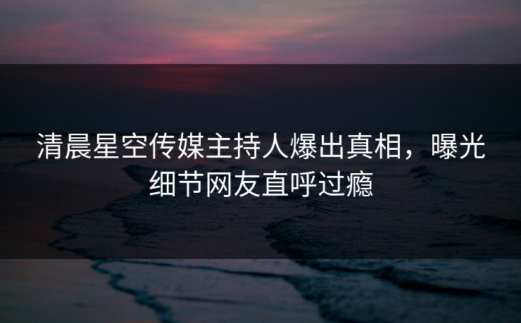 清晨星空传媒主持人爆出真相，曝光细节网友直呼过瘾