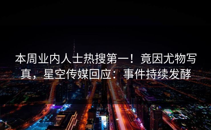 本周业内人士热搜第一！竟因尤物写真，星空传媒回应：事件持续发酵