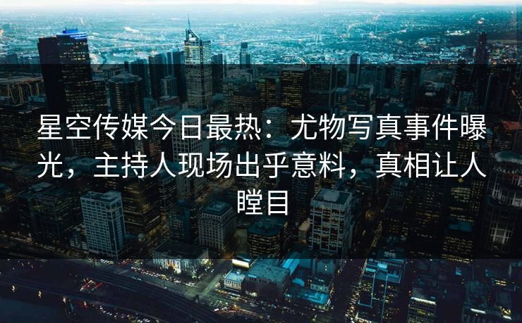 星空传媒今日最热：尤物写真事件曝光，主持人现场出乎意料，真相让人瞠目