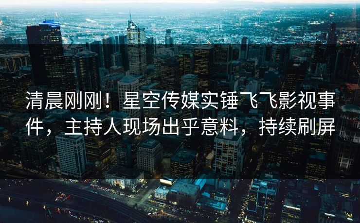 清晨刚刚！星空传媒实锤飞飞影视事件，主持人现场出乎意料，持续刷屏