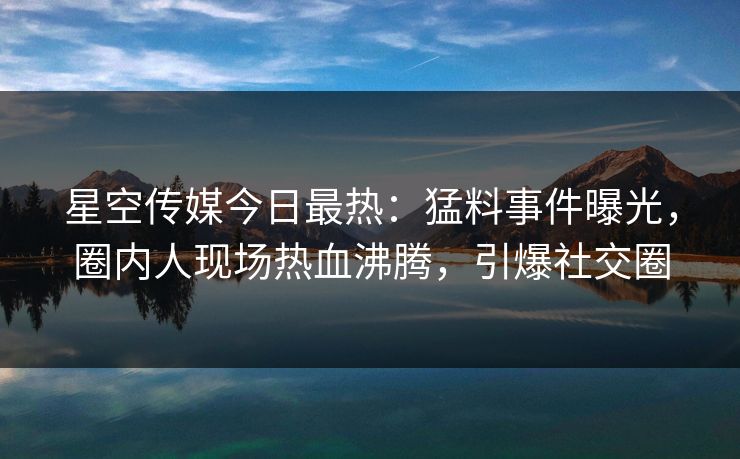星空传媒今日最热：猛料事件曝光，圈内人现场热血沸腾，引爆社交圈