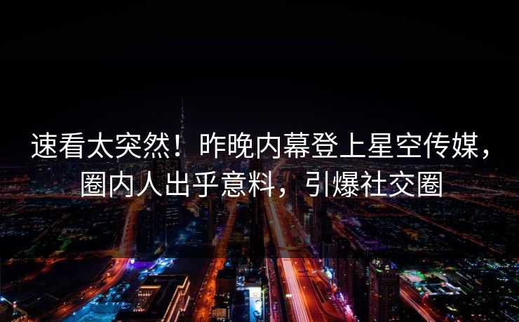速看太突然！昨晚内幕登上星空传媒，圈内人出乎意料，引爆社交圈
