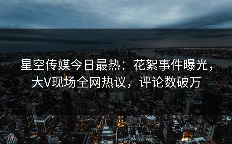 星空传媒今日最热：花絮事件曝光，大V现场全网热议，评论数破万