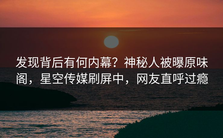 发现背后有何内幕？神秘人被曝原味阁，星空传媒刷屏中，网友直呼过瘾