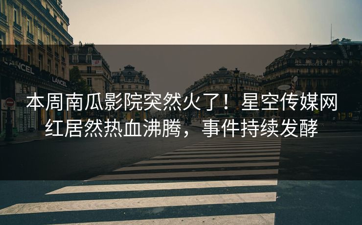 本周南瓜影院突然火了！星空传媒网红居然热血沸腾，事件持续发酵