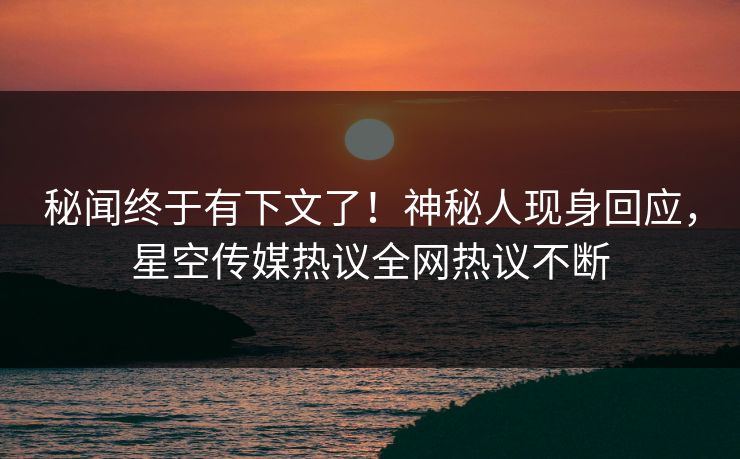 秘闻终于有下文了！神秘人现身回应，星空传媒热议全网热议不断