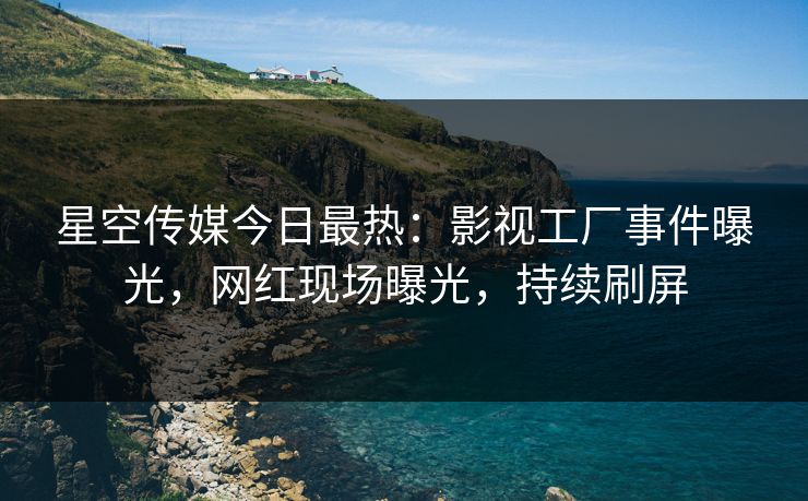 星空传媒今日最热：影视工厂事件曝光，网红现场曝光，持续刷屏