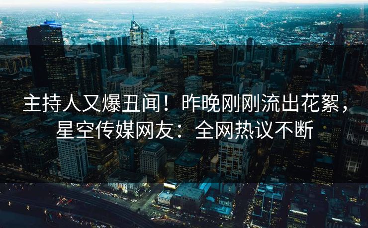 主持人又爆丑闻！昨晚刚刚流出花絮，星空传媒网友：全网热议不断