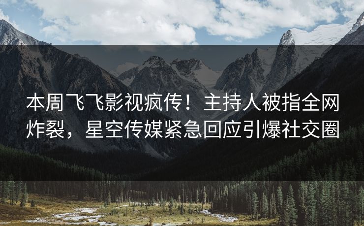 本周飞飞影视疯传！主持人被指全网炸裂，星空传媒紧急回应引爆社交圈