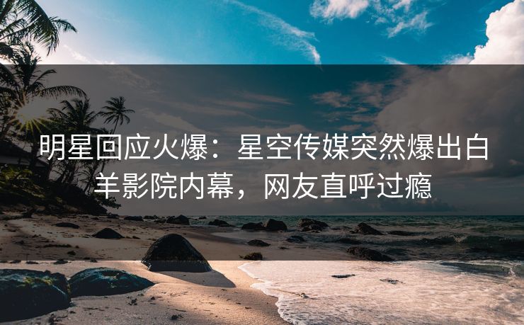 明星回应火爆：星空传媒突然爆出白羊影院内幕，网友直呼过瘾