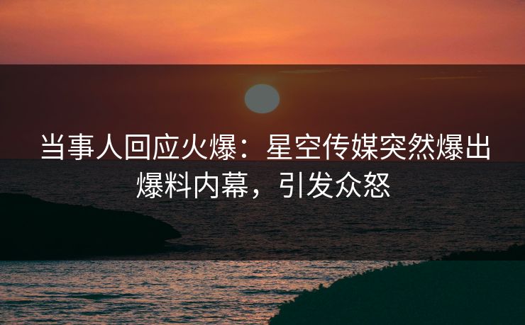 当事人回应火爆：星空传媒突然爆出爆料内幕，引发众怒